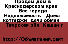 Продам дом в Краснодарском крае - Все города Недвижимость » Дома, коттеджи, дачи обмен   . Тверская обл.,Кашин г.